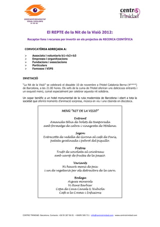 NIT DE LA VISIÓ 2012


Sopar Benèfic per recaptar fons i recursos per als àmbits de recerca
científica, col·laboració amb el Tercer Món i manteniment dels serveis que
presta l’Associació Discapacitat Visual Catalunya b1+b2+b3

                                                   OBJECTIUS:

      • Conscienciar la població sobre la importància de destinar recursos
        econòmics, materials i humans a la investigació per resoldre les
        malalties visuals, solucionar la ceguesa evitable en el món i millorar
        les condicions de vida dels discapacitats visuals.

      • Unir sinèrgies amb altres organismes, institucions i fundacions per
        donar suport als serveis i projectes que milloren la qualitat de vida de
        les persones amb discapacitat visual a Catalunya i a la resta del món.

      • Agrair als voluntaris la tasca i l’esforç diari que fan al llarg de l’any en
        l’acompanyament al discapacitat visual.




Totes les activitats i serveis que presta l’Associació es resumeixen en 3 objectius
clau:

      RECERCA CIENTÍFICA
       Col·laboració amb Fundacions i Centres tecnològics médics en projectes i investigacions
       actives sobre mesures preventives de la ceguesa evitable i possibles solucions a
       malalties de la visió.
       Alguns exemples de proyectes: VISIÓ 2020 (RIGHT TO SIGHT), DMAE, RETCam i
       problemes retinians.
          Per a més informació sobre el projecte «Visió 2020: el dret a la visió»
          http://www.vision2020.org/main.cfm?type=WORDSIGHTDAY

      TERCER MÓN
       Aportació de recursos materials, económics, humans, formació i assessorament a
       diferents fundacions i entitats que treballen pels països del tercer món:
       Visión con Corazón (FUMVICOR) de Cartagena de Indias (Colombia); “Mis pequeños
       hermanos" (Haití)

      QUALITAT DE VIDA
       Per millorar la qualitat de vida de les persones amb discapacitat visual i perquè
       assoleixin una autonomia completa, l’Associació centra la seva activitat en tres àmbits
       d’actuació: serveis personals, serveis culturals i serveis socials.




CENTRO TRINIDAD. Barcelona. Contacte: +34 93 187 36 01 - +34695 583 711 - info@centrotrinidad.com - www.centrotrinidad.com
 