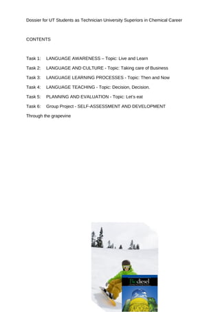 Dossier for UT Students as Technician University Superiors in Chemical Career



CONTENTS



Task 1:   LANGUAGE AWARENESS – Topic: Live and Learn

Task 2:   LANGUAGE AND CULTURE - Topic: Taking care of Business

Task 3:   LANGUAGE LEARNING PROCESSES - Topic: Then and Now

Task 4:   LANGUAGE TEACHING - Topic: Decision, Decision.

Task 5:   PLANNING AND EVALUATION - Topic: Let’s eat

Task 6:   Group Project - SELF-ASSESSMENT AND DEVELOPMENT

Through the grapevine
 