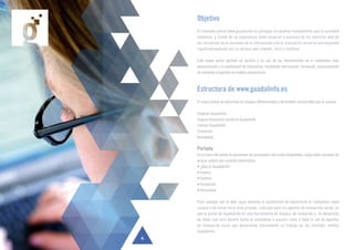 Objetivo
El renovado portal www.guadalinfo.es persigue un objetivo fundamental que la sociedad
andaluza, a través de su experiencia como usuarios y usuarias de los servicios web de
las iniciativas de la sociedad de la información y de la innovación social se vea mejorada
significativamente con un acceso más cómodo, fácil e intuitivo.
Este nuevo portal permite un servicio y un uso de las herramientas en el contenidas más
personalizado y la posibilidad de interactuar, recibiendo información, formación, asesoramiento
de mentores y expertos en matera empresarial.
Estructura de www.guadalinfo.es
El nuevo portal se estructura en bloques diferenciados y fácilmente reconocibles por el usuario.
Proyecto Guadalinfo
Innycia Innovación social en Guadalinfo
Centros Guadalinfo
Formación
Actualidad
Portada
En el inicio del portal se presentan las principales secciones disponibles, todas ellas opciones de
acceso púbico con carácter informativo:
• ¿Qué es Guadalinfo?
• Innycia
• Centros
• Formación
• Actualidad
Para navegar por la web sigue estando la posibilidad de registrarse al ciudadano como
usuario o de entrar en el área privada, indicada para los agentes de innovación social, ya
que el portal de Guadalinfo es una herramienta de trabajo, de formación y de desarrollo
de ideas que está abierto tanto al ciudadano o usuario como a toda la red de Agentes
de Innovación Local que desarrollan diariamente su trabajo en los distintos centros
Guadalinfo.
4
 