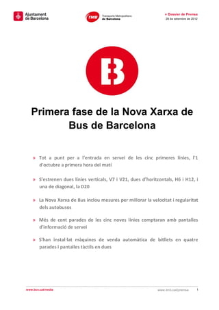 » Dossier de Premsa
                                                                  28 de setembre de 2012




   Primera fase de la Nova Xarxa de
          Bus de Barcelona

    » Tot a punt per a l'entrada en servei de les cinc primeres línies, l'1
      d'octubre a primera hora del matí

    » S’estrenen dues línies verticals, V7 i V21, dues d’horitzontals, H6 i H12, i
      una de diagonal, la D20

    » La Nova Xarxa de Bus inclou mesures per millorar la velocitat i regularitat
      dels autobusos

    » Més de cent parades de les cinc noves línies comptaran amb pantalles
      d'informació de servei

    » S'han instal·lat màquines de venda automàtica de bitllets en quatre
      parades i pantalles tàctils en dues




www.bcn.cat/media                                             www.tmb.cat/premsa       1
 