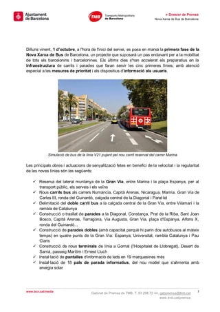 » Dossier de Premsa
                                                                               Nova Xarxa de Bus de Barcelona




Dilluns vinent, 1 d’octubre, a l'hora de l'inici del servei, es posa en marxa la primera fase de la
Nova Xarxa de Bus de Barcelona, un projecte que suposarà un pas endavant per a la mobilitat
de tots els barcelonins i barcelonines. Els últims dies s'han accelerat els preparatius en la
infraestructura de carrils i parades que faran servir les cinc primeres línies, amb atenció
especial a les mesures de prioritat i els dispositius d'informació als usuaris.




             Simulació de bus de la línia V21 pujant pel nou carril reservat del carrer Marina

Les principals obres i actuacions de senyalització fetes en benefici de la velocitat i la regularitat
de les noves línies són les següents:

     Reserva del lateral muntanya de la Gran Via, entre Marina i la plaça Espanya, per al
      transport públic, els serveis i els veïns
     Nous carrils bus als carrers Numància, Capità Arenas, Nicaragua, Marina, Gran Via de
      Carles III, ronda del Guinardó, calçada central de la Diagonal i Paral·lel
     Delimitació del doble carril bus a la calçada central de la Gran Via, entre Vilamarí i la
      rambla de Catalunya
     Construcció o trasllat de parades a la Diagonal, Constança, Prat de la Riba, Sant Joan
      Bosco, Capità Arenas, Tarragona, Via Augusta, Gran Via, plaça d'Espanya, Alfons X,
      ronda del Guinardó...
     Construcció de parades dobles (amb capacitat perquè hi parin dos autobusos al mateix
      temps) en quatre punts de la Gran Via: Espanya, Universitat, rambla Catalunya i Pau
      Claris
     Construcció de nous terminals de línia a Gornal (l'Hospitalet de Llobregat), Desert de
      Sarrià, passeig Marítim i Ernest Lluch
     Instal·lació de pantalles d'informació de leds en 19 marquesines més
     Instal·lació de 18 pals de parada informatius, del nou model que s'alimenta amb
      energia solar




www.bcn.cat/media                                                                                           2
                                        Gabinet de Premsa de TMB. T. 93 298 72 44. gabpremsa@tmb.cat
                                                                                   www.tmb.cat/premsa
 