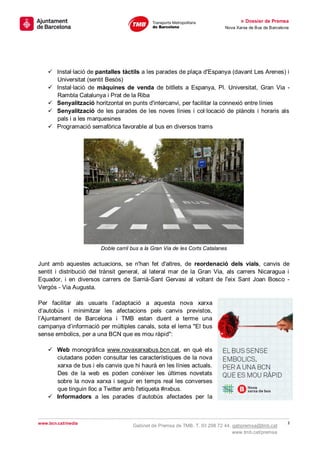 » Dossier de Premsa
                                                                            Nova Xarxa de Bus de Barcelona




     Instal·lació de pantalles tàctils a les parades de plaça d'Espanya (davant Les Arenes) i
      Universitat (sentit Besòs)
     Instal·lació de màquines de venda de bitllets a Espanya, Pl. Universitat, Gran Via -
      Rambla Catalunya i Prat de la Riba
     Senyalització horitzontal en punts d'intercanvi, per facilitar la connexió entre línies
     Senyalització de les parades de les noves línies i col·locació de plànols i horaris als
      pals i a les marquesines
     Programació semafòrica favorable al bus en diversos trams




                        Doble carril bus a la Gran Via de les Corts Catalanes

Junt amb aquestes actuacions, se n'han fet d'altres, de reordenació dels vials, canvis de
sentit i distribució del trànsit general, al lateral mar de la Gran Via, als carrers Nicaragua i
Equador, i en diversos carrers de Sarrià-Sant Gervasi al voltant de l'eix Sant Joan Bosco -
Vergós - Via Augusta.

Per facilitar als usuaris l’adaptació a aquesta nova xarxa
d’autobús i minimitzar les afectacions pels canvis previstos,
l’Ajuntament de Barcelona i TMB estan duent a terme una
campanya d’informació per múltiples canals, sota el lema "El bus
sense embolics, per a una BCN que es mou ràpid":

     Web monogràfica www.novaxarxabus.bcn.cat, en què els
      ciutadans poden consultar les característiques de la nova
      xarxa de bus i els canvis que hi haurà en les línies actuals.
      Des de la web es poden conèixer les últimes novetats
      sobre la nova xarxa i seguir en temps real les converses
      que tinguin lloc a Twitter amb l'etiqueta #nxbus.
     Informadors a les parades d’autobús afectades per la



www.bcn.cat/media                                                                                        3
                                     Gabinet de Premsa de TMB. T. 93 298 72 44. gabpremsa@tmb.cat
                                                                                www.tmb.cat/premsa
 