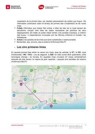 » Dossier de Premsa
                                                                         Nova Xarxa de Bus de Barcelona




      implantació de la primera fase, per resoldre personalment els dubtes que tinguin. Els
      informadors continuaran sobre el terreny els primers dies d’implantació de les noves
      línies.
     Fullets informatius que s'estan fent arribar a totes les llars de la ciutat perquè els
      barcelonins comptin amb totes les dades necessàries per planificar els seus
      desplaçaments. Els fullets es poden trobar també a les parades d’autobús, a l’interior
      dels busos, i a dependències municipals com les Oficines d’Atenció al Ciutadà i les
      biblioteques.
     Avisos a les parades de les línies que seran substituïdes o reestructurades
     Banderoles, opis, anuncis, clips al sistema d'informació MouTV

    »   Les cinc primeres línies

En aquesta primera fase entren en servei cinc línies: dues de verticals, la V7 i la V21; dues
d'horitzontals, l'H6 i l'H12, i una de diagonal, la D20. En total sumen 88,8 quilòmetres, entre
recorreguts d'anada i de tornada. En aquestes línies circularan 67 cotxes ambientalment
avançats els dies feiners, la majoria de gran capacitat, i equipats amb pantalles del sistema
d'informació MouTV.




www.bcn.cat/media                                                                                     4
                                   Gabinet de Premsa de TMB. T. 93 298 72 44. gabpremsa@tmb.cat
                                                                              www.tmb.cat/premsa
 