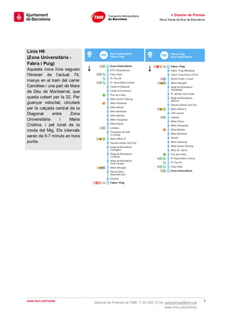 » Dossier de Premsa
                                                                     Nova Xarxa de Bus de Barcelona




Línia H6
(Zona Universitària -
Fabra i Puig)
Aquesta nova línia segueix
l'itinerari de l'actual 74,
menys en el tram del carrer
Camèlies i una part de Mare
de Déu de Montserrat, que
queda cobert per la 32. Per
guanyar velocitat, circularà
per la calçada central de la
Diagonal      entre    Zona
Universitària     i    Maria
Cristina, i pel túnel de la
ronda del Mig. Els intervals
seran de 5-7 minuts en hora
punta.




www.bcn.cat/media                                                                                 6
                               Gabinet de Premsa de TMB. T. 93 298 72 44. gabpremsa@tmb.cat
                                                                          www.tmb.cat/premsa
 