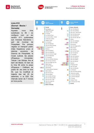 » Dossier de Premsa
                                                                       Nova Xarxa de Bus de Barcelona




Línia H12
(Gornal - Besòs /
Verneda)
Aquesta       nova       línia
substitueix la 56 i es
configura com un eix
rectilini d'11 quilòmetres
que travessa Barcelona i
part     del   municipi    de
l'Hospitalet. Per primera
vegada un transport públic
d'alta freqüència uneix el
districte    econòmic      de
Granvia de l'Hospitalet, la
Ciutat Judicial, les places
d'Espanya,       Universitat,
Tetuan i les Glòries, fins al
barri del Besòs. El tram de
la línia 56 entre la plaça
d'Espanya i Collblanc es
podrà fer ara amb la línia
50, que ha modificat el
trajecte des del 20 de
setembre, o la D20. Els
intervals seran de 7 minuts
en hora punta.




www.bcn.cat/media                                                                                   7
                                 Gabinet de Premsa de TMB. T. 93 298 72 44. gabpremsa@tmb.cat
                                                                            www.tmb.cat/premsa
 