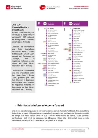 » Dossier de Premsa
                                                                            Nova Xarxa de Bus de Barcelona




Línia D20
(Passeig Marítim -
Ernest Lluch)
Aquesta nova línia diagonal
substitueix el tronc comú de
les línies 57 i 157, millorant-
les en regularitat. I circularà
a intervals de 7 minuts.

La línia 57 es convertirà en
una       línia   interurbana
d'aportació, entre Cornellà
de Llobregat i Ernest Lluch,
passant per Esplugues de
Llobregat,       amb        la
freqüència millorada a deu
minuts els dies feiners
(l'actual és de 14 minuts).

La línia 157 es convertirà en
una línia d'aportació entre
Sant Joan Despí i Ernest
Lluch, passant per Sant
Just Desvern i Esplugues
de Llobregat, amb intervals
de freqüència millorats, de
deu minuts els dies feiners
(l'actual és de 13 minuts).




    »   Prioritat a la informació per a l'usuari
Una de les característiques de la nova xarxa de bus serà la facilitat d'utilització. Per això al llarg
de les línies hi haurà 109 parades amb pantalles (convencionals o solars) que donen informació
del temps que falta perquè arribi el bus i avisen d'alteracions del servei. Dues parades
significatives i d'alt nivell de passatge, les d'Espanya i Gran Via - Universitat, tenen a més
pantalles tàctils en què es pot interactuar per planificar el viatge.



www.bcn.cat/media                                                                                        8
                                      Gabinet de Premsa de TMB. T. 93 298 72 44. gabpremsa@tmb.cat
                                                                                 www.tmb.cat/premsa
 