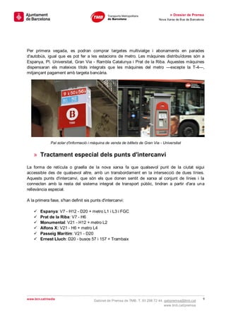 » Dossier de Premsa
                                                                               Nova Xarxa de Bus de Barcelona




Per primera vegada, es podran comprar targetes multiviatge i abonaments en parades
d'autobús, igual que es pot fer a les estacions de metro. Les màquines distribuïdores són a
Espanya, Pl. Universitat, Gran Via - Rambla Catalunya i Prat de la Riba. Aquestes màquines
dispensaran els mateixos títols integrats que les màquines del metro —excepte la T-4—,
mitjançant pagament amb targeta bancària.




              Pal solar d'informació i màquina de venda de bitllets de Gran Via - Universitat


    » Tractament especial dels punts d'intercanvi

La forma de retícula o graella de la nova xarxa fa que qualsevol punt de la ciutat sigui
accessible des de qualsevol altre, amb un transbordament en la intersecció de dues línies.
Aquests punts d'intercanvi, que són els que donen sentit de xarxa al conjunt de línies i la
connecten amb la resta del sistema integrat de transport públic, tindran a partir d'ara una
rellevància especial.

A la primera fase, s'han definit sis punts d'intercanvi:

       Espanya: V7 - H12 - D20 + metro L1 i L3 i FGC
       Prat de la Riba: V7 - H6
       Monumental: V21 - H12 + metro L2
       Alfons X: V21 - H6 + metro L4
       Passeig Marítim: V21 - D20
       Ernest Lluch: D20 - busos 57 i 157 + Trambaix




www.bcn.cat/media                                                                                           9
                                        Gabinet de Premsa de TMB. T. 93 298 72 44. gabpremsa@tmb.cat
                                                                                   www.tmb.cat/premsa
 