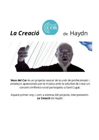 La Creació de Haydn 
Veus del Cor és un projecte nascut de la unió de professionals i 
amateurs apassionats per la música amb la voluntat de crear un 
concert simfònico-coral participatiu a Sant Cugat. 
Aquest primer any i, com a estrena del projecte, interpretarem 
La Creació de Haydn 
 