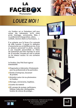 86, Rue Pierre et Marie Curie - 34430 Saint Jean de Vedas
Tél. : 04 67 50 24 82 - 06 09 94 43 83
E-mail : contact@pinkevent.fr
www.lafacebox.fr
www.lafacebox.fr
«La Facebox est un fantastique outil pour
animer des événements, qu’ils soient
privés (mariages, anniversaires, fêtes,…)
ou professionnel (inaugurations, salons,
cocktails, réunions clients ou fournisseurs,…).
Il se présente sous la forme d’un automate
de taille humaine. Il permet la réalisation
d’une prise de vue, en total libre-service, d’une
ou plusieurs personnes? La photo, associée
à une maquette personnalisée au thème
de l’événement peut être imprimée en moins
de 10 secondes, envoyée par mail ou placée
sur les réseaux sociaux via une connexion
Internet»
La Facebox chez Pink Event agence
événementiel.
Organisation et décoration d’événements
pour les professionnels et les particuliers.
Soirées d’entreprises, lancement
de produits.
Animation autour de nos photomatons
La Facebox.
Mariages, anniversaires, baptêmes.
Location de matériel.
DJ, groupes de musique, performeurs,
hôtesses, baby-sitter, photographes,
location de voitures de prestiges…
LOUEZ MOI !
 