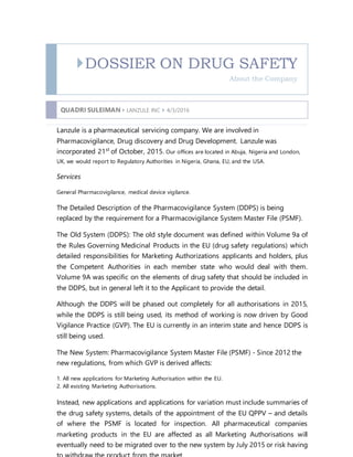 DOSSIER ON DRUG SAFETY
About the Company
QUADRI SULEIMAN  LANZULE INC  4/3/2016
Lanzule is a pharmaceutical servicing company. We are involved in
Pharmacovigilance, Drug discovery and Drug Development. Lanzule was
incorporated 21st
of October, 2015. Our offices are located in Abuja, Nigeria and London,
UK, we would report to Regulatory Authorities in Nigeria, Ghana, EU, and the USA.
Services
General Pharmacovigilance, medical device vigilance.
The Detailed Description of the Pharmacovigilance System (DDPS) is being
replaced by the requirement for a Pharmacovigilance System Master File (PSMF).
The Old System (DDPS): The old style document was defined within Volume 9a of
the Rules Governing Medicinal Products in the EU (drug safety regulations) which
detailed responsibilities for Marketing Authorizations applicants and holders, plus
the Competent Authorities in each member state who would deal with them.
Volume 9A was specific on the elements of drug safety that should be included in
the DDPS, but in general left it to the Applicant to provide the detail.
Although the DDPS will be phased out completely for all authorisations in 2015,
while the DDPS is still being used, its method of working is now driven by Good
Vigilance Practice (GVP). The EU is currently in an interim state and hence DDPS is
still being used.
The New System: Pharmacovigilance System Master File (PSMF) - Since 2012 the
new regulations, from which GVP is derived affects:
1. All new applications for Marketing Authorisation within the EU.
2. All existing Marketing Authorisations.
Instead, new applications and applications for variation must include summaries of
the drug safety systems, details of the appointment of the EU QPPV – and details
of where the PSMF is located for inspection. All pharmaceutical companies
marketing products in the EU are affected as all Marketing Authorisations will
eventually need to be migrated over to the new system by July 2015 or risk having
 