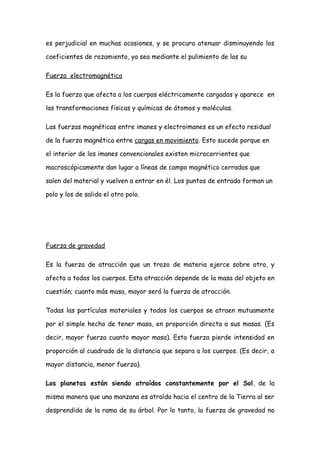es perjudicial en muchas ocasiones, y se procura atenuar disminuyendo los

coeficientes de rozamiento, ya sea mediante el pulimiento de las su

Fuerza electromagnética

Es la fuerza que afecta a los cuerpos eléctricamente cargados y aparece en

las transformaciones físicas y químicas de átomos y moléculas.

Las fuerzas magnéticas entre imanes y electroimanes es un efecto residual

de la fuerza magnética entre cargas en movimiento. Esto sucede porque en

el interior de los imanes convencionales existen microcorrientes que

macroscópicamente dan lugar a líneas de campo magnético cerradas que

salen del material y vuelven a entrar en él. Los puntos de entrada forman un

polo y los de salida el otro polo.




Fuerza de gravedad

Es la fuerza de atracción que un trozo de materia ejerce sobre otro, y

afecta a todos los cuerpos. Esta atracción depende de la masa del objeto en

cuestión; cuanto más masa, mayor será la fuerza de atracción.

Todas las partículas materiales y todos los cuerpos se atraen mutuamente

por el simple hecho de tener masa, en proporción directa a sus masas. (Es

decir, mayor fuerza cuanto mayor masa). Esta fuerza pierde intensidad en

proporción al cuadrado de la distancia que separa a los cuerpos. (Es decir, a

mayor distancia, menor fuerza).

Los planetas están siendo atraídos constantemente por el Sol, de la

misma manera que una manzana es atraída hacia el centro de la Tierra al ser

desprendida de la rama de su árbol. Por lo tanto, la fuerza de gravedad no
 