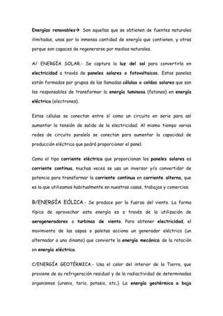 Energías renovables Son aquellas que se obtienen de fuentes naturales

ilimitadas, unas por la inmensa cantidad de energía que contienen, y otras

porque son capaces de regenerarse por medios naturales.


A/ ENERGÍA SOLAR.- Se captura la luz del sol para convertirla en

electricidad a través de paneles solares o fotovoltaicos. Estos paneles

están formados por grupos de las llamadas células o celdas solares que son

las responsables de transformar la energía luminosa (fotones) en energía

eléctrica (electrones).


Estas células se conectan entre sí como un circuito en serie para así

aumentar la tensión de salida de la electricidad. Al mismo tiempo varias

redes de circuito paralelo se conectan para aumentar la capacidad de

producción eléctrica que podrá proporcionar el panel.


Como el tipo corriente eléctrica que proporcionan los paneles solares es

corriente continua, muchas veces se usa un inversor y/o convertidor de

potencia para transformar la corriente continua en corriente alterna, que

es la que utilizamos habitualmente en nuestras casas, trabajos y comercios.


B/ENERGÍA EÓLICA.- Se produce por la fuerza del viento. La forma
típica de aprovechar esta energía es a través de la utilización de

aerogeneradores o turbinas de viento. Para obtener electricidad, el

movimiento de las aspas o paletas acciona un generador eléctrico (un

alternador o una dinamo) que convierte la energía mecánica de la rotación

en energía eléctrica.


C/ENERGÍA GEOTÉRMICA.- Usa el calor del interior de la Tierra, que

proviene de su refrigeración residual y de la radiactividad de determinados

organismos (uranio, torio, potasio, etc.). La energía geotérmica a baja
 