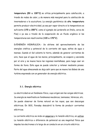 temperatura (50 a 100°C) se utiliza principalmente para calefacción, a

través de redes de calor, y de manera más marginal para la calefacción de

invernaderos o la acuicultura. La energía geotérmica de alta temperatura

permite producir electricidad, ya sea por vapor directo si la temperatura es

suficiente (170 a 200°C, como el ejemplo de Larderello en Italia, cerca de

Pisa) o ya sea a través de la evaporación de un fluido orgánico si las

temperaturas son insuficientes (120 a 170°C).


D/ENERGÍA HIDRÁULICA.- Se obtiene del aprovechamiento de las

energías cinética y potencial de la corriente del agua, saltos de agua o

mareas. Cuando el Sol calienta la tierra, además de generar corrientes de

aire, hace que el agua de los mares, principalmente, se evapore y ascienda

por el aire y se mueva hacia las regiones montañosas, para luego caer en

forma de lluvia. Esta agua se puede colectar y retener mediante presas.

Parte del agua almacenada se deja salir para que se mueva los álabes de una

turbina engranada con un generador de energía eléctrica.




      3.1. Energía eléctrica


La electricidad es un fenómeno físico, cuyo origen son las cargas eléctricas.

Su energía se manifiesta en fenómenos mecánicos, luminosos, térmicos, etc.

Se puede observar de forma natural en los rayos, que son descargas

eléctricas. En 1831, Faraday descubrió la forma de producir corrientes

eléctricas.


La corriente eléctrica se mide en amperios y la tensión eléctrica, en voltios.

La tensión eléctrica o diferencia de potencial es una magnitud física que

impulsa los electrones a lo largo de un conducto en un circuito eléctrico.
 