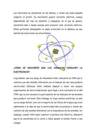 Los electrones se encuentran en los átomos, y tienen una masa pequeña

respecto al protón. Su movimiento genera corriente eléctrica, aunque

dependiendo del tipo de elemento o compuesto en el que se genere,

necesitará más o menos energía para provocar esta corriente eléctrica.

Estas partículas desempeñan un papel primordial en la Química ya que

definen las atracciones con otros átomos.




¿CÓMO      SE   DESCUBRIÓ     QUE     LOS   ANIMALES       CONDUCEN       LA

ELECTRICIDAD?


Luigi Galvani, que era amigo de Alessandro Volta, descubrió en 1780 que el

contacto con dos metales diferentes con el músculo de una rana producía

electricidad. Entonces Volta también empezó a hacer sus propios

experimentos de electricidad-animal, pero llegó a otra conclusión en el año

1794: que no era necesario la participación de los músculos de los animales

para producir corriente. Este hallazgo, le trajo muchos conflictos, no sólo

con su amigo Galvani, sino con la mayoría de los físicos de la época que eran

adherentes a la idea de que la electricidad sólo se producía a través del

contacto de dos metales diferentes con la musculatura de los animales. Sin

embargo, cuando Volta logró construir la primera pila eléctrica, demostró

que él se encontraba en lo cierto y había ganado la batalla frente a sus

colegas.
 