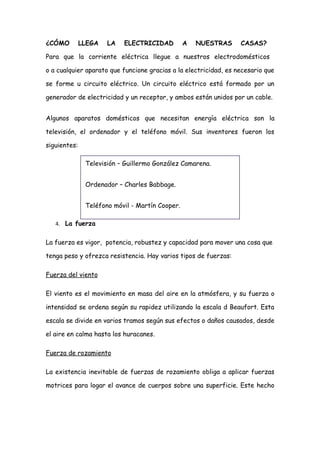 ¿CÓMO         LLEGA   LA   ELECTRICIDAD          A   NUESTRAS     CASAS?

Para que la corriente eléctrica llegue a nuestros electrodomésticos

o a cualquier aparato que funcione gracias a la electricidad, es necesario que

se forme u circuito eléctrico. Un circuito eléctrico está formado por un

generador de electricidad y un receptor, y ambos están unidos por un cable.


Algunos aparatos domésticos que necesitan energía eléctrica son la

televisión, el ordenador y el teléfono móvil. Sus inventores fueron los

siguientes:

               Televisión – Guillermo González Camarena.


               Ordenador – Charles Babbage.


               Teléfono móvil - Martín Cooper.

   4. La fuerza


La fuerza es vigor, potencia, robustez y capacidad para mover una cosa que

tenga peso y ofrezca resistencia. Hay varios tipos de fuerzas:

Fuerza del viento

El viento es el movimiento en masa del aire en la atmósfera, y su fuerza o

intensidad se ordena según su rapidez utilizando la escala d Beaufort. Esta

escala se divide en varios tramos según sus efectos o daños causados, desde

el aire en calma hasta los huracanes.

Fuerza de rozamiento

La existencia inevitable de fuerzas de rozamiento obliga a aplicar fuerzas

motrices para logar el avance de cuerpos sobre una superficie. Este hecho
 