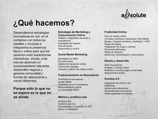Desarrollamos estrategias
innovadoras en red, en el
contamos con todos los
canales y recursos e
integramos la presencia
física y online para que los
usuarios vivan experiencias
interactivas únicas, y las
marcas alcancen un
posicionamiento relevante,
desarrollen negocio y
generen comunidad y
formas de relacionarse y
crecer diferentes.
Porque sólo lo que no
se espera es lo que no
se olvida.
Estrategia de Marketing y
Comunicación Online
Análisis y diagnóstico de sector y
competencia
Estrategias de negocio
Plan de acción
Seguimiento y control
Social Media Marketing
Estrategias de SMM
Escucha activa
Gestión de reputación online
Community manager
Creación y edición de vídeos virales
Posicionamiento en Buscadores
Publicidad en buscadores,
google (SEM)
Visibilidad local en buscadores
Posicionamiento natural
en buscadores (SEO)
Métrica y analítica web
Analítica web
Auditoría web 2.0
Persuabilidad y conversión en ROI
Marca y Fidelización
Publicidad Online
Plan de medios online
Formatos creativos e interactivos, Rich Media
Medios: Creación de Marca, Visibilidad // RTB
Redes de display.
Fidelización de visitas y clientes
Permission Marketing
Redes de afiliación
Adserving, monitorización y optimización
Diseño y desarrollo
Web Corporativas
Portales y Tiendas online
Boletines y Landing pages comerciales
Aplicaciones móviles
Eventos 2.0
Integración de virtual y real
Streaming
Aplicaciones interactivas
Geolocalización de usuarios
Webs especiales de eventos
¿Qué hacemos?
 