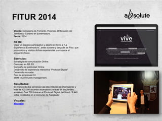 Cliente: Consejería de Fomento, Vivienda, Ordenación del
Territorio y Turismo en Extremadura .
Fecha: 2014
RETO:
Crear un espacio participativo y abierto en torno a “La
Experiencia Extremadura”, antes durante y después de Fitur, que
promociona y viraliza dichas experiencias y enriquece el
encuentro físico.
Servicios:
Estrategia de comunicación Online.
Concurso en RR.SS.
Campaña de publicidad Online
Desarrollo de experiencia interactiva “Photocall Digital”
Desarrollo microsite.
Foro de empresas 2.0.
SMM y Community management.
Resultados:
En menos de dos semanas casi dos millones de impresiones y
más de 400.000 usuarios alcanzados a través de los perfiles
sociales / Casi 700 fotos en el Photocall Digital del Stand / 2.440
votos reclutados en el concurso de Facebook.
Visuales:
Microsite
FITUR 2014
 