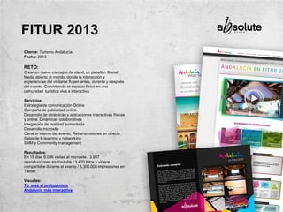 Cliente: Turismo Andalucía.
Fecha: 2013
RETO:
Crear un nuevo concepto de stand, un pabellón Social
Media abierto al mundo, donde la interacción y
experiencias del visitante fluyen antes, durante y después
del evento. Convirtiendo el espacio físico en una
comunidad turística viva e interactiva.
Servicios:
Estrategia de comunicación Online.
Campaña de publicidad online.
Desarrollo de dinámicas y aplicaciones interactivas físicas
y online. Dinámicas colaborativas
Integración de realidad aumentada
Desarrollo microsite
Canal tv interno del evento, Retransmisiones en directo.
Salas de E-learning y networking.
SMM y Community management.
Resultados:
En 15 días 6.036 visitas al microsite / 3.997
reproducciones en Youtube / 3.470 fotos y vídeos
compartidos durante el evento / 5.300.000 impresiones en
Twitter.
Visuales:
Tú eres el protagonista
Andalucía más interactiva
FITUR 2013
 