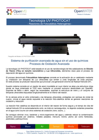Filtration & Purification----
Open Media Solutions S.L. Centro Europeo de Empresas Innovadoras
C/Ginjols, 1 – 12003 Castellón, España Tel: +34 964 861 816 info@openms.es – www.openms.es
Sistema de purificación avanzada de agua sin el uso de químicos
Procesos de Oxidación Avanzada
La tecnología UV PHOTOCAT está basada en el uso de nanotecnología de foto-catalizadores de Dióxido
de Titanio (TIO2) en tamaño nanométrico y Luz Ultravioleta, elementos clave para el proceso de
depuración del agua sin químicos.
El proceso denominado Fotocatálisis Heterogénea consiste en la activación de un catalizador mediante
su irradiación con lámparas de Luz Ultravioleta que emiten a unas longitudes de onda precisas.
En este proceso se producen reacciones que provocan una generación enorme de Radical Hidroxilo OH-.
Nuestro sistema consiste en un reactor de acero inoxidable en cuyo interior se aloja una estructura vitrea
donde se haya sinterizado el TiO2 nano mediante un proceso exclusivo desarrollado por OpenMS.
Soportes de teflón o delrin, según las necesidades, soportan la estructura de vidrio y un conjunto de
lámparas ultravioleta dispuestas longitudinalmente en el interior del reactor.
En la cámara entre el vidrio sinterizado y las lámparas ultravioleta, protegidas con camisas de cristal de
cuarzo, circula el agua siendo expuesta a la reacción foto-catalítica donde se generan reacciones de
oxidación y reducción.
La reacción foto catalítica se desarrolla en el interior del reactor de forma segura y el tiempo de vida del
radical hidroxilo OH es extremadamente corto, se mide en nanosegundos, no dejando oxidantes presentes
en el agua como ocurre con otros sistemas de oxidación( cloro, ozono,..).
Se consigue eliminar virus, bacterias y micro-organismos del agua y además reducir la contaminación
química provocada por arsénico, metales pesados, mercurio, bromo, plomo así como herbicidas,
pesticidas y petroquímicos.
Tecnología UV PHOTOCAT
- Reactores de Fotocatálisis Heterogénea -
Fotografía del Modelo UV PHOTOCAT 4.000
 