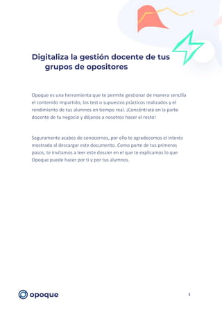 1
Digitaliza la gestión docente de tus
grupos de opositores
Opoque es una herramienta que te permite gestionar de manera sencilla
el contenido impartido, los test o supuestos prácticos realizados y el
rendimiento de tus alumnos en tiempo real. ¡Concéntrate en la parte
docente de tu negocio y déjanos a nosotros hacer el resto!
Seguramente acabes de conocernos, por ello te agradecemos el interés
mostrado al descargar este documento. Como parte de tus primeros
pasos, te invitamos a leer este dossier en el que te explicamos lo que
Opoque puede hacer por ti y por tus alumnos.
 