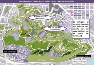 Parc Montjuïc – Dansa Ara 12 d’abril 2016 – TRANSPORT PÚBLIC
P
P
P
P
Tancamentvial
Sortida – sentit únic
Bus llançadora
Aparcament vehiclesP
Pedrera
del Mussol
Jardí Botànic
Feixes
Sant Jordi
Tarongers
Ronda litoral sortida 21
Ronda litoral sortida 13
Accés vehicles
BUS 150. Des d’Av.
Maria Cristina
BUS 150. Des d’Av.
Maria Cristina
Es reforçarà el
servei de l’autobús
150 (passarà més
sovint), però cal
pagar el bitllet (no
és gratuït pel
Dansa Ara)
 