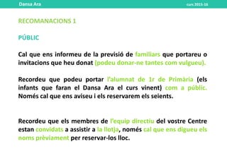 RECOMANACIONS 1
PÚBLIC
Cal que ens informeu de la previsió de familiars que portareu o
invitacions que heu donat (podeu donar-ne tantes com vulgueu).
Recordeu que podeu portar l’alumnat de 1r de Primària (els
infants que faran el Dansa Ara el curs vinent) com a públic.
Només cal que ens aviseu i els reservarem els seients.
Recordeu que els membres de l’equip directiu del vostre Centre
estan convidats a assistir a la llotja, només cal que ens digueu els
noms prèviament per reservar-los lloc.
Dansa Ara curs 2015-16
 
