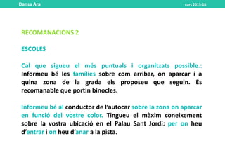 RECOMANACIONS 2
ESCOLES
Cal que sigueu el més puntuals i organitzats possible.:
Informeu bé les famílies sobre com arribar, on aparcar i a
quina zona de la grada els proposeu que seguin. És
recomanable que portin binocles.
Informeu bé al conductor de l’autocar sobre la zona on aparcar
en funció del vostre color. Tingueu el màxim coneixement
sobre la vostra ubicació en el Palau Sant Jordi: per on heu
d’entrar i on heu d’anar a la pista.
Dansa Ara curs 2015-16
 