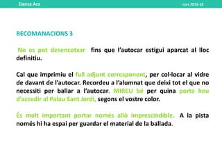 RECOMANACIONS 3
No es pot desencotxar fins que l’autocar estigui aparcat al lloc
definitiu.
Cal que imprimiu el full adjunt corresponent, per col·locar al vidre
de davant de l’autocar. Recordeu a l’alumnat que deixi tot el que no
necessiti per ballar a l’autocar. MIREU bé per quina porta heu
d’accedir al Palau Sant Jordi, segons el vostre color.
És molt important portar només allò imprescindible.. A la pista
només hi ha espai per guardar el material de la ballada.
Dansa Ara curs 2015-16
 