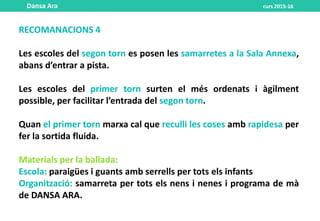 RECOMANACIONS 4
Les escoles del segon torn es posen les samarretes a la Sala Annexa,
abans d’entrar a pista.
Les escoles del primer torn surten el més ordenats i àgilment
possible, per facilitar l’entrada del segon torn.
Quan el primer torn marxa cal que reculli les coses amb rapidesa per
fer la sortida fluida.
Materials per la ballada:
Escola: paraigües i guants amb serrells per tots els infants
Organització: samarreta per tots els nens i nenes i programa de mà
de DANSA ARA.
Dansa Ara curs 2015-16
 