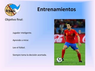 Entrenamientos	
  
	
     Obje0vo	
  ﬁnal:	
  

	
  
               Jugador	
  inteligente.	
  


               Aprende	
  a	
  mirar.	
  
               	
     	
   	
     	
      	
     	
  	
  
               Lee	
  el	
  fútbol.	
  
               	
  
               Siempre	
  toma	
  la	
  decisión	
  acertada.	
  


       	
  
       	
  
 