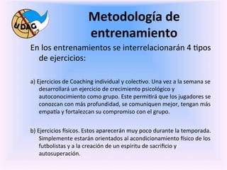 Metodología	
  de	
  
                                          entrenamiento	
  
       En	
  los	
  entrenamientos	
  se	
  interrelacionarán	
  4	
  0pos	
  
            de	
  ejercicios:	
  	
  
       	
  
       a)	
  Ejercicios	
  de	
  Coaching	
  individual	
  y	
  colec0vo.	
  Una	
  vez	
  a	
  la	
  semana	
  se	
  
              desarrollará	
  un	
  ejercicio	
  de	
  crecimiento	
  psicológico	
  y	
  
              autoconocimiento	
  como	
  grupo.	
  Este	
  permi0rá	
  que	
  los	
  jugadores	
  se	
  
              conozcan	
  con	
  más	
  profundidad,	
  se	
  comuniquen	
  mejor,	
  tengan	
  más	
  
              empa3a	
  y	
  fortalezcan	
  su	
  compromiso	
  con	
  el	
  grupo.	
  
       	
  
       b)	
  Ejercicios	
  fsicos.	
  Estos	
  aparecerán	
  muy	
  poco	
  durante	
  la	
  temporada.	
  
              Simplemente	
  estarán	
  orientados	
  al	
  acondicionamiento	
  fsico	
  de	
  los	
  
              futbolistas	
  y	
  a	
  la	
  creación	
  de	
  un	
  espíritu	
  de	
  sacriﬁcio	
  y	
  
              autosuperación.	
  
	
  
 