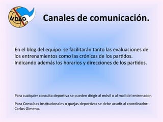 Canales	
  de	
  comunicación.	
  
	
  
	
  

       	
  En	
  el	
  blog	
  del	
  equipo	
  	
  se	
  facilitarán	
  tanto	
  las	
  evaluaciones	
  de	
  
       los	
  entrenamientos	
  como	
  las	
  crónicas	
  de	
  los	
  par0dos.	
  
       Indicando	
  además	
  los	
  horarios	
  y	
  direcciones	
  de	
  los	
  par0dos.	
  
	
  

	
  

	
  
       	
  Para	
  cualquier	
  consulta	
  depor0va	
  se	
  pueden	
  dirigir	
  al	
  móvil	
  o	
  al	
  mail	
  del	
  entrenador.	
  
       	
  Para	
  Consultas	
  ins0tucionales	
  o	
  quejas	
  depor0vas	
  se	
  debe	
  acudir	
  al	
  coordinador:	
  
          Carlos	
  Gimeno.	
  

	
  
 