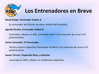Los	
  Entrenadores	
  en	
  Breve	
  
David	
  Estapé.	
  Entrenador	
  Cadete	
  A.	
  
    	
  Ex	
  entrenador	
  del	
  División	
  de	
  Honor	
  Infan0l	
  del	
  Granollers.	
  

AgusMn	
  Peraita.	
  Entrenador	
  Cadete	
  B.	
  

    	
  Licenciado	
  y	
  Master	
  en	
  ADE.	
  Entrenador	
  Nivel	
  II	
  con	
  intención	
  de	
  cursar	
  el	
  III	
  
       próximamente.	
  

Carlos	
  Fernandez.	
  2º	
  Entrenador.	
  
    	
  Técnico	
  superior	
  depor0vo.	
  Entrenador	
  de	
  Nivel	
  II	
  con	
  intención	
  de	
  cursar	
  el	
  III	
  
       próximamente.	
  

Jaume	
  Torrent.	
  Preparado	
  Ssico	
  y	
  asistente.	
  

    	
  Licenciado	
  en	
  INEF	
  y	
  Master	
  en	
  rendimiento	
  depor0vo.	
  
 