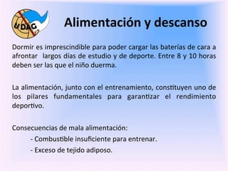 Alimentación	
  y	
  descanso	
  
	
     Dormir	
   es	
   imprescindible	
   para	
   poder	
   cargar	
   las	
   baterías	
   de	
   cara	
   a	
  
       afrontar	
   	
  largos	
  días	
  de	
  estudio	
  y	
  de	
  deporte.	
  Entre	
  8	
  y	
  10	
  horas	
  
	
     deben	
  ser	
  las	
  que	
  el	
  niño	
  duerma.	
  

       La	
  alimentación,	
  junto	
  con	
  el	
  entrenamiento,	
  cons0tuyen	
  uno	
  de	
  
       los	
   pilares	
   fundamentales	
   para	
   garan0zar	
   el	
   rendimiento	
  
       depor0vo.	
  

       Consecuencias	
  de	
  mala	
  alimentación:	
  
            -­‐	
  Combus0ble	
  insuﬁciente	
  para	
  entrenar.	
  
            -­‐	
  Exceso	
  de	
  tejido	
  adiposo.	
  
 