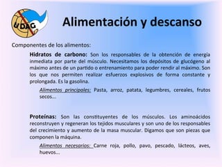 Alimentación	
  y	
  descanso	
  
	
     Componentes	
  de	
  los	
  alimentos:	
  
                Hidratos	
   de	
   carbono:	
   Son	
   los	
   responsables	
   de	
   la	
   obtención	
   de	
   energía	
  
	
              inmediata	
   por	
   parte	
   del	
   músculo.	
   Necesitamos	
   los	
   depósitos	
   de	
   glucógeno	
   al	
  
                máximo	
  antes	
  de	
  un	
  par0do	
  o	
  entrenamiento	
  para	
  poder	
  rendir	
  al	
  máximo.	
  Son	
  
                los	
   que	
   nos	
   permiten	
   realizar	
   esfuerzos	
   explosivos	
   de	
   forma	
   constante	
   y	
  
                prolongada.	
  Es	
  la	
  gasolina.	
  
                       Alimentos	
   principales:	
   Pasta,	
   arroz,	
   patata,	
   legumbres,	
   cereales,	
   frutos	
  
                       secos...	
  


                Proteínas:	
   Son	
   las	
   cons0tuyentes	
   de	
   los	
   músculos.	
   Los	
   aminoácidos	
  
                reconstruyen	
  y	
  regeneran	
  los	
  tejidos	
  musculares	
  y	
  son	
  uno	
  de	
  los	
  responsables	
  
                del	
  crecimiento	
  y	
  aumento	
  de	
  la	
  masa	
  muscular.	
  Digamos	
  que	
  son	
  piezas	
  que	
  
                componen	
  la	
  máquina.	
  	
  
                       Alimentos	
   necesarios:	
   Carne	
   roja,	
   pollo,	
   pavo,	
   pescado,	
   lácteos,	
   aves,	
  
                       huevos...	
  	
  
                	
  
 