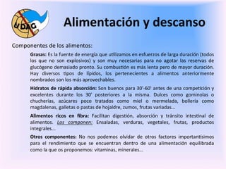 Alimentación	
  y	
  descanso	
  
	
     Componentes	
  de	
  los	
  alimentos:	
  
                Grasas:	
  Es	
  la	
  fuente	
  de	
  energía	
  que	
  u0lizamos	
  en	
  esfuerzos	
  de	
  larga	
  duración	
  (todos	
  
                los	
   que	
   no	
   son	
   explosivos)	
   y	
   son	
   muy	
   necesarias	
   para	
   no	
   agotar	
   las	
   reservas	
   de	
  
	
              glucógeno	
  demasiado	
  pronto.	
  Su	
  combus0ón	
  es	
  más	
  lenta	
  pero	
  de	
  mayor	
  duración.	
  
                Hay	
   diversos	
   0pos	
   de	
   lípidos,	
   los	
   pertenecientes	
   a	
   alimentos	
   anteriormente	
  
                nombrados	
  son	
  los	
  más	
  aprovechables.
                Hidratos	
  de	
  rápida	
  absorción:	
  Son	
  buenos	
  para	
  30'-­‐60'	
  antes	
  de	
  una	
  compe0ción	
  y	
  
                excelentes	
   durante	
   los	
   30'	
   posteriores	
   a	
   la	
   misma.	
   Dulces	
   como	
   gominolas	
   o	
  
                chucherías,	
   azúcares	
   poco	
   tratados	
   como	
   miel	
   o	
   mermelada,	
   bollería	
   como	
  
                magdalenas,	
  galletas	
  o	
  pastas	
  de	
  hojaldre,	
  zumos,	
  frutas	
  variadas...	
  	
  
                Alimentos	
   ricos	
   en	
   ﬁbra:	
   Facilitan	
   diges0ón,	
   absorción	
   y	
   tránsito	
   intes0nal	
   de	
  
                alimentos.	
   Los	
   componen:	
   Ensaladas,	
   verduras,	
   vegetales,	
   frutas,	
   productos	
  
                integrales...	
  	
  
                Otros	
   componentes:	
   No	
   nos	
   podemos	
   olvidar	
   de	
   otros	
   factores	
   importan3simos	
  
                para	
   el	
   rendimiento	
   que	
   se	
   encuentran	
   dentro	
   de	
   una	
   alimentación	
   equilibrada	
  
                como	
  la	
  que	
  os	
  proponemos:	
  vitaminas,	
  minerales...	
  	
  
                	
  
 