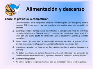 Alimentación	
  y	
  descanso	
  
	
     Consejos	
  previos	
  a	
  la	
  compe/ción:	
  
               1.     La	
  úl0ma	
  comida	
  antes	
  del	
  par0do	
  debe	
  ser	
  abundante	
  pero	
  fácil	
  de	
  digerir	
  y	
  debería	
  
	
                    tomarse	
   3/4	
   horas	
   antes.	
   Hay	
   que	
   quedarse	
   sin	
   hambre	
   pero	
   sin	
   sensación	
   de	
  
                      pesadez.	
  
               2.     Durante	
  periodo	
  de	
  0empo	
  que	
  va	
  desde	
  ﬁnal	
  de	
  la	
  comida	
  hasta	
  inicio	
  del	
  par0do	
  se	
  
                      recomienda	
   la	
   llamada	
   "dosis	
   de	
   espera"	
   consistente	
   en	
   hidratos	
   de	
   rápida	
   absorción	
  
                      junto	
   con	
   una	
   buena	
   pauta	
   de	
   hidratación	
   (agua	
   y	
   azúcar/miel,	
   zumos...)	
   a	
   sorbos	
  
                      pequeños.	
  
               3.     Evitar	
   salsas	
   "no	
   naturales"	
   acompañando	
   alimentos	
   en	
   días	
   de	
   par0do	
   (fritos,	
  
                      cremas,	
  mayonesa,	
  ketchup,	
  curry,...),	
  así	
  como	
  la	
  ingesta	
  excesiva	
  de	
  pan.	
  	
  
               4.     Importante	
   respetar	
   los	
   horarios	
   en	
   las	
   ingestas	
   previas	
   al	
   par0do	
   (desayuno	
   y	
  
                      comida).	
  
               5.     No	
   beber	
   excesivamente	
   durante	
   las	
   comidas,	
   llena	
   el	
   estómago	
   y	
   da	
   sensación	
   de	
  	
  	
  	
  	
  
                      falsa	
  saciedad	
  además	
  enlentece	
  la	
  diges0ón.	
  Hidratarse	
  mucho	
  30'	
  antes	
  y	
  después.	
  	
  
               6.     Evitar	
  bebidas	
  gaseosa.	
  
               7.     No	
  comer	
  rápido	
  ni	
  con	
  prisas,	
  mas0car	
  bien	
  los	
  alimentos	
  y	
  comer	
  con	
  tranquilidad.	
  	
  
               	
  
 