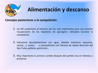 Alimentación	
  y	
  descanso	
  
	
     Consejos	
  posteriores	
  a	
  la	
  compe/ción:	
  

	
            1.  Los	
   60'	
   posteriores	
   al	
   esfuerzo	
   son	
   los	
   más	
   importantes	
   para	
   una	
   correcta	
  
                     recuperación	
   de	
   los	
   depósitos	
   de	
   glucógeno	
   u0lizados	
   durante	
   la	
  
                     compe0ción.	
  


              2.  Hidratarse	
          abundantemente	
   con	
   agua,	
   bebidas	
   isotónicas	
   (aquarius,	
  
                     isostar,...),	
  zumos	
   	
   	
   	
   	
  y	
  acompañarlos	
  con	
  hidratos	
  de	
  rápida	
  absorción	
  del	
  
                     0po	
  frutas,	
  galletas,	
  gominolas...	
  	
  


              3.  Muy	
   importante	
   la	
   primera	
   comida	
   después	
   del	
   par0do	
   rica	
   en	
   hidratos	
   y	
  
                     proteinas.	
  
              	
  
              	
  
              	
  
 