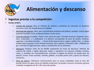 Alimentación	
  y	
  descanso	
  
	
   "   Ingestas	
  previas	
  a	
  la	
  compe/ción:	
  
       "    Par/do	
  12:00	
  h:	
  	
  

	
                  "       Comida	
   día	
   anterior:	
   Rica	
   en	
   hidratos	
   de	
   carbono	
   y	
   proteínas	
   sin	
   concretar	
   un	
   producto	
  
                            concreto	
  u	
  otro.	
  Sin	
  impedimentos	
  en	
  bebidas.	
  
                    "       Merienda	
   día	
   anterior:	
   Libre,	
   pero	
   normalmente	
   productos	
   de	
   bollería,	
   tostadas,	
   incluso	
   algún	
  
                            pequeño	
  bocadillo,	
  fruta,	
  productos	
  lácteos,	
  frutos	
  secos...	
  	
  
                    "       Cena	
  día	
  anterior:	
  Ensalada	
  +	
  Pasta,	
  arroz,	
  pasta	
  de	
  sopa	
  +	
  Pescado	
  (merluza,	
  lenguado,	
  mero,	
  
                            atún,	
   emperador,...)	
   o	
   pollo/pavo	
   a	
   la	
   plancha	
   acompañado	
   de	
   puré	
   de	
   patata,	
   verduras,	
  
                            vegetales	
  u	
  hortalizas	
  hervidas,...	
  +	
  Postre	
  lácteo	
  (queso	
  fresco,	
  yogurt,	
  na0llas,	
  ﬂan,...)	
  o	
  dulce	
  
                            (helado	
  bajo	
  en	
  grasa)	
  o	
  fruta	
  variada	
  (manzana,	
  pera,	
  plátano,	
  melocotón,	
  piña...)	
  Bebidas	
  sin	
  
                            gas.	
  Controlar	
  la	
  ingesta	
  de	
  pan,	
  salsas	
  y	
  condimentos	
  en	
  los	
  alimentos.	
  
                    "       Desayuno:	
   Empezar	
   antes	
   de	
   las	
   09:00h	
   respetando	
   las	
   horas	
   de	
   descanso.	
   Hidratos	
   de	
  
                            carbono	
   de	
   media	
   y	
   rápida	
   absorción:	
   bollos	
   y	
   repostería	
   sin	
   azúcares	
   tratados	
   (cremas,	
  
                            natas,...),	
   tostadas	
   con	
   mermelada/miel,	
   controlar	
   la	
   ingesta	
   de	
   lácteos	
   (se	
   puede	
   pero	
   sin	
  
                            abusar),	
  zumos,	
  frutas	
  variadas,	
  cereales,	
  galletas,	
  se	
  puede	
  jamón	
  york	
  y	
  queso	
  (sin	
  abusar),	
  
                            infusiones,...	
  	
  
                    "       Dosis	
   de	
   espera":	
   Hidratarse	
   con0nuamente	
   pero	
   en	
   pocas	
   can0dades	
   hasta	
   la	
   hora	
   del	
  
                            par0do	
  (tanto	
  con	
  agua	
  como	
  con	
  bebidas	
  isotónicas).	
  Se	
  pueden	
  consumir	
  caramelos,	
  glucosa	
  
                            o	
  bebidas	
  energé0cas	
  de	
  30'	
  a	
  60'	
  antes	
  del	
  par0do.	
  
 