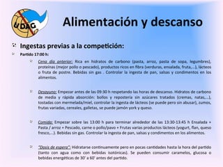 Alimentación	
  y	
  descanso	
  
	
   "   Ingestas	
  previas	
  a	
  la	
  compe/ción:	
  
       "      Par/do	
  17:00	
  h:	
  	
  

	
                     "       Cena	
   día	
   anterior:	
   Rica	
   en	
   hidratos	
   de	
   carbono	
   (pasta,	
   arroz,	
   pasta	
   de	
   sopa,	
   legumbres),	
  
                               proteínas	
  (mejor	
  pollo	
  o	
  pescado),	
  productos	
  ricos	
  en	
  ﬁbra	
  (verduras,	
  ensalada,	
  fruta,...),	
  lácteos	
  
                               o	
   fruta	
   de	
   postre.	
   Bebidas	
   sin	
   gas	
   .	
   Controlar	
   la	
   ingesta	
   de	
   pan,	
   salsas	
   y	
   condimentos	
   en	
   los	
  
                               alimentos.	
  	
  
       	
  
                       "       Desayuno:	
  Empezar	
  antes	
  de	
  las	
  09:30	
  h	
  respetando	
  las	
  horas	
  de	
  descanso.	
  Hidratos	
  de	
  carbono	
  
                               de	
   media	
   y	
   rápida	
   absorción:	
   bollos	
   y	
   repostería	
   sin	
   azúcares	
   tratados	
   (cremas,	
   natas,...),	
  
                               tostadas	
  con	
  mermelada/miel,	
  controlar	
  la	
  ingesta	
  de	
  lácteos	
  (se	
  puede	
  pero	
  sin	
  abusar),	
  zumos,	
  
                               frutas	
  variadas,	
  cereales,	
  galletas,	
  se	
  puede	
  jamón	
  york	
  y	
  queso.	
  


                       "       Comida:	
   Empezar	
   sobre	
   las	
   13:00	
   h	
   para	
   terminar	
   alrededor	
   de	
   las	
   13:30-­‐13:45	
   h	
   Ensalada	
   +	
  
                               Pasta	
  /	
  arroz	
  +	
  Pescado,	
  carne	
  o	
  pollo/pavo	
  +	
  Frutas	
  varias	
  productos	
  lácteos	
  (yogurt,	
  ﬂan,	
  queso	
  
                               fresco,...).	
  Bebidas	
  sin	
  gas.	
  Controlar	
  la	
  ingesta	
  de	
  pan,	
  salsas	
  y	
  condimentos	
  en	
  los	
  alimentos.	
  


                       "       “Dosis	
  de	
  espera":	
  Hidratarse	
  con0nuamente	
  pero	
  en	
  pocas	
  can0dades	
  hasta	
  la	
  hora	
  del	
  par0do	
  
                               (tanto	
   con	
   agua	
   como	
   con	
   bebidas	
   isotónicas).	
   Se	
   pueden	
   consumir	
   caramelos,	
   glucosa	
   o	
  
                               bebidas	
  energé0cas	
  de	
  30'	
  a	
  60'	
  antes	
  del	
  par0do.	
  
 