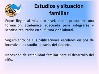 Estudios	
  y	
  situación	
  
                                      familiar	
  
	
   Pocos	
   llegan	
   al	
   más	
   alto	
   nivel,	
   deben	
   procurarse	
   una	
  
     formación	
   académica	
   adecuada	
   para	
   integrarse	
   y	
  
	
   sen0rse	
  realizados	
  en	
  su	
  futura	
  vida	
  laboral.	
  
     	
  
     Seguimiento	
   de	
   sus	
   caliﬁcaciones	
   escolares	
   en	
   pos	
   de	
  
     incen0var	
  el	
  estudio	
  	
  a	
  través	
  del	
  deporte.	
  
     	
  
     Necesidad	
   de	
   estabilidad	
   familiar	
   para	
   el	
   desarrollo	
   del	
  
     niño.	
  	
  
    	
  	
  
    	
  
 