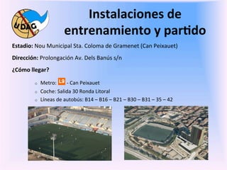Instalaciones	
  de	
  
                                     entrenamiento	
  y	
  par/do	
  
Estadio:	
  Nou	
  Municipal	
  Sta.	
  Coloma	
  de	
  Gramenet	
  (Can	
  Peixauet)	
  
Dirección:	
  Prolongación	
  Av.	
  Dels	
  Banús	
  s/n	
  
¿Cómo	
  llegar?	
  	
  

             o    Metro:	
  	
  	
  	
  	
  	
  	
  	
  -­‐	
  Can	
  Peixauet	
  
             o    Coche:	
  Salida	
  30	
  Ronda	
  Litoral	
  
             o    Líneas	
  de	
  autobús:	
  B14	
  –	
  B16	
  –	
  B21	
  –	
  B30	
  –	
  B31	
  –	
  35	
  –	
  42	
  	
  
	
  

	
  
 