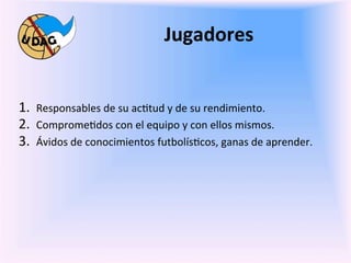 Jugadores	
  
	
  
	
   1.  Responsables	
  de	
  su	
  ac0tud	
  y	
  de	
  su	
  rendimiento.	
  
     2.  Comprome0dos	
  con	
  el	
  equipo	
  y	
  con	
  ellos	
  mismos.	
  
     3.  Ávidos	
  de	
  conocimientos	
  futbolís0cos,	
  ganas	
  de	
  aprender.	
  

              	
  
              	
  
              	
  
              	
  
       	
  
       	
  
 