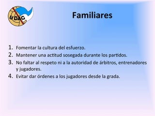 Familiares	
  
	
  
	
   1.  Fomentar	
  la	
  cultura	
  del	
  esfuerzo.	
  
     2.  Mantener	
  una	
  ac0tud	
  sosegada	
  durante	
  los	
  par0dos.	
  
     3.  No	
  faltar	
  al	
  respeto	
  ni	
  a	
  la	
  autoridad	
  de	
  árbitros,	
  entrenadores	
  
             y	
  jugadores.	
  
       4.    Evitar	
  dar	
  órdenes	
  a	
  los	
  jugadores	
  desde	
  la	
  grada.	
  

                	
  
                	
  
                	
  
                	
  
 