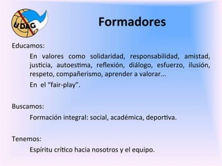 Formadores	
  
	
     Educamos:	
  
            En	
   valores	
   como	
   solidaridad,	
   responsabilidad,	
   amistad,	
  
	
          jus0cia,	
   autoes0ma,	
   reﬂexión,	
   diálogo,	
   esfuerzo,	
   ilusión,	
  
            respeto,	
  compañerismo,	
  aprender	
  a	
  valorar...	
  
            En	
  	
  el	
  “fair-­‐play”.	
  

       Buscamos:	
  
            Formación	
  integral:	
  social,	
  académica,	
  depor0va.	
  

       Tenemos:	
  
            Espíritu	
  crí0co	
  hacia	
  nosotros	
  y	
  el	
  equipo.	
  
       	
  
 