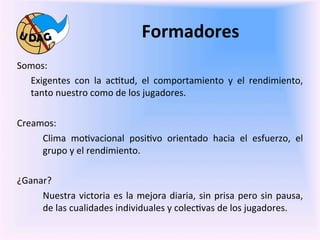 Formadores	
  
	
     Somos:	
  
         Exigentes	
   con	
   la	
   ac0tud,	
   el	
   comportamiento	
   y	
   el	
   rendimiento,	
  
	
       tanto	
  nuestro	
  como	
  de	
  los	
  jugadores.	
  

       Creamos:	
  	
  
            Clima	
   mo0vacional	
   posi0vo	
   orientado	
   hacia	
   el	
   esfuerzo,	
   el	
  
            grupo	
  y	
  el	
  rendimiento.	
  

       ¿Ganar?	
  
            Nuestra	
   victoria	
   es	
   la	
   mejora	
   diaria,	
   sin	
   prisa	
   pero	
   sin	
   pausa,	
  
            de	
  las	
  cualidades	
  individuales	
  y	
  colec0vas	
  de	
  los	
  jugadores.	
  
                 	
  
 