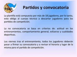Par/dos	
  y	
  convocatoria	
  
	
     La	
  plan0lla	
  está	
  compuesta	
  por	
  más	
  de	
  18	
  jugadores,	
  por	
  lo	
  tanto,	
  
       esto	
   obliga	
   al	
   cuerpo	
   técnico	
   a	
   descartar	
   jugadores	
   para	
   los	
  
	
     par0dos	
  de	
  compe0ción.	
  
       	
  
       La	
   no	
   convocatoria	
   se	
   basa	
   en	
   criterios	
   de:	
   ac0tud	
   en	
   los	
  
       entrenamientos,	
   comportamiento	
   general,	
   esfuerzo	
   y	
   cualidades	
  
       depor0vas.	
  
       	
  
       Los	
   viernes	
   tras	
   el	
   entrenamiento,	
   todos	
   los	
   jugadores	
   deberán	
  
       pasar	
  a	
  ﬁrmar	
  su	
  convocatoria	
  y	
  a	
  revisar	
  el	
  horario	
  y	
  lugar	
  de	
  la	
  
       misma	
  para	
  el	
  par0do	
  de	
  compe0ción.	
  
       	
  	
  
       	
  
 