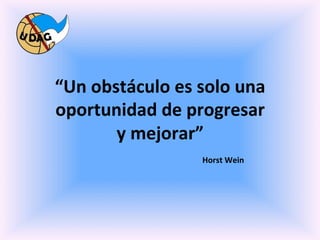  
	
     “Un	
  obstáculo	
  es	
  solo	
  una	
  
       oportunidad	
  de	
  progresar	
  
                       y	
  mejorar”	
  
          	
  	
   	
   	
  	
   	
   	
  	
   	
   	
  	
  Horst	
  Wein	
  
 