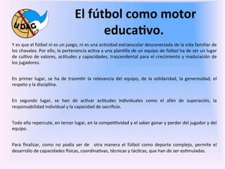  El	
  fútbol	
  como	
  motor	
  
                                                                 educa/vo.	
  
Y	
  es	
  que	
  el	
  fútbol	
  ni	
  es	
  un	
  juego,	
  ni	
  es	
  una	
  ac0vidad	
  extraescolar	
  desconectada	
  de	
  la	
  vida	
  familiar	
  de	
  
los	
   chavales.	
   Por	
   ello,	
   la	
   pertenencia	
   ac0va	
   a	
   una	
   plan0lla	
   de	
   un	
   equipo	
   de	
   fútbol	
   ha	
   de	
   ser	
   un	
   lugar	
  
de	
   cul0vo	
   de	
   valores,	
   ac0tudes	
   y	
   capacidades,	
   trascendental	
   para	
   el	
   crecimiento	
   y	
   maduración	
   de	
  
los	
  jugadores.	
  
	
  
En	
   primer	
   lugar,	
   se	
   ha	
   de	
   trasmi0r	
   la	
   relevancia	
   del	
   equipo,	
   de	
   la	
   solidaridad,	
   la	
   generosidad,	
   el	
  
respeto	
  y	
  la	
  disciplina.	
  
	
  
En	
   segundo	
   lugar,	
   se	
   han	
   de	
   ac0var	
   ac0tudes	
   individuales	
   como	
   el	
   afán	
   de	
   superación,	
   la	
  
responsabilidad	
  individual	
  y	
  la	
  capacidad	
  de	
  sacriﬁcio.	
  
	
  
Todo	
  ello	
  repercute,	
  en	
  tercer	
  lugar,	
  en	
  la	
  compe00vidad	
  y	
  el	
  saber	
  ganar	
  y	
  perder	
  del	
  jugador	
  y	
  del	
  
equipo.	
  
	
  
Para	
   ﬁnalizar,	
   como	
   no	
   podía	
   ser	
   de	
   	
   otra	
   manera	
   el	
   fútbol	
   como	
   deporte	
   complejo,	
   permite	
   el	
  
desarrollo	
  de	
  capacidades	
  fsicas,	
  coordina0vas,	
  técnicas	
  y	
  tác0cas,	
  que	
  han	
  de	
  ser	
  es0muladas.	
  	
  
               	
  
               	
  
 