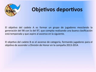 Obje/vos	
  depor/vos	
  
	
  
	
  
El	
   obje0vo	
   del	
   cadete	
   A	
   es	
   formar	
   un	
   grupo	
   de	
   jugadores	
   mezclando	
   la	
  
generación	
   del	
   98	
   con	
   la	
   del	
   97,	
   que	
   compita	
   realizando	
   una	
   buena	
   clasiﬁcación	
  
está	
  temporada	
  y	
  que	
  aspire	
  al	
  ascenso	
  en	
  la	
  siguiente.	
  
	
  
El	
  obje0vo	
  del	
  cadete	
  B	
  es	
  el	
  ascenso	
  de	
  categoría,	
  formando	
  jugadores	
  para	
  el	
  
obje0vo	
  de	
  ascender	
  a	
  División	
  de	
  Honor	
  en	
  la	
  campaña	
  2013-­‐2014.	
  	
  
           	
  
           	
  
           	
  
	
  
	
  
 